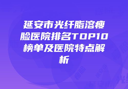 延安市光纤脂溶瘦脸医院排名TOP10榜单及医院特点解析