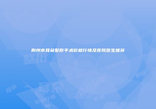 荆州市耳朵整形手术价格行情及医院医生推荐