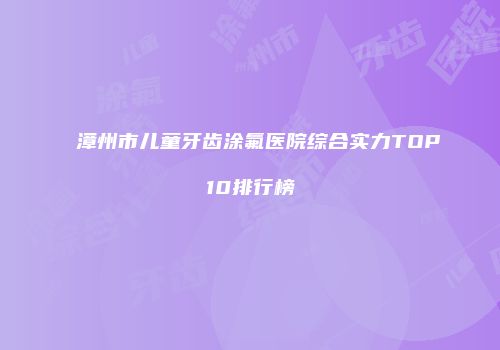 漳州市儿童牙齿涂氟医院综合实力TOP10排行榜