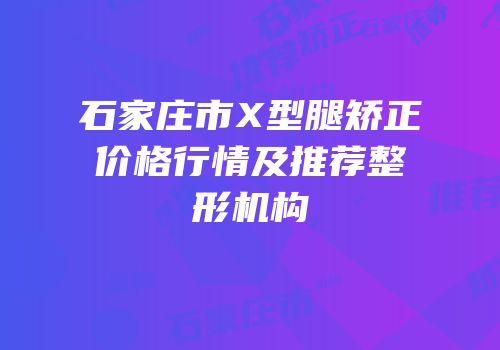 石家庄市X型腿矫正价格行情及推荐整形机构