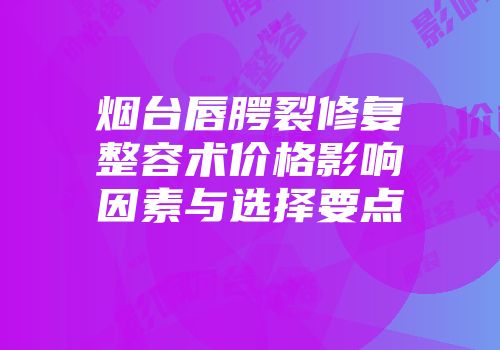 烟台唇腭裂修复整容术价格影响因素与选择要点