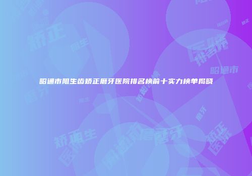 昭通市阻生齿矫正磨牙医院排名榜前十实力榜单揭晓