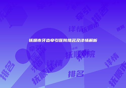 抚顺市牙齿牵引医院排名及详情解析