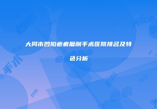 大同市凹陷疤痕磨削手术医院排名及特色分析