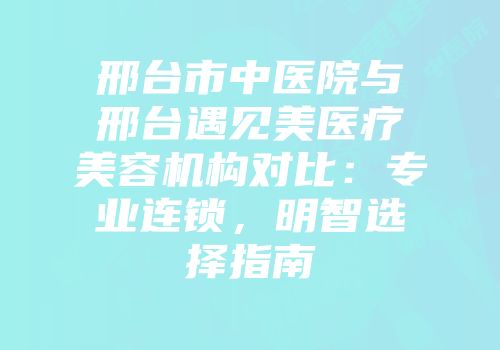 邢台市中医院与邢台遇见美医疗美容机构对比：专业连锁，明智选择指南