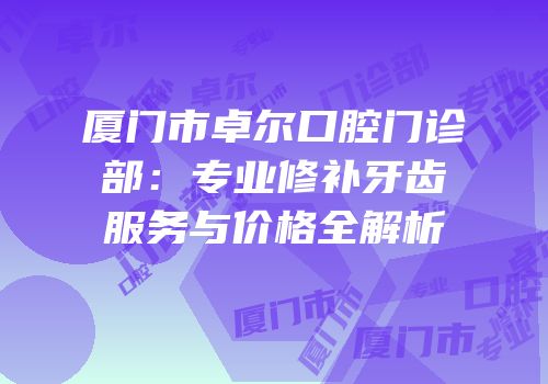 厦门市卓尔口腔门诊部：专业修补牙齿服务与价格全解析