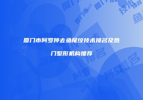 厦门市阿罗婷去鱼尾纹技术排名及热门整形机构推荐