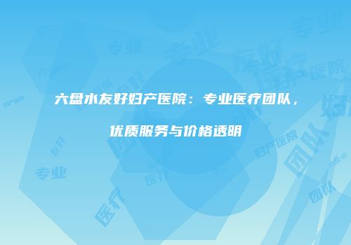 六盘水友好妇产医院：专业医疗团队，优质服务与价格透明