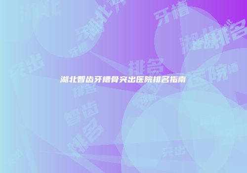 湖北智齿牙槽骨突出医院排名指南