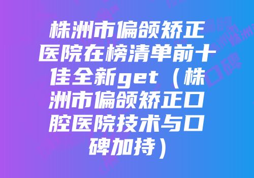 株洲市偏颌矫正医院在榜清单前十佳全新get（株洲市偏颌矫正口腔医院技术与口碑加持）
