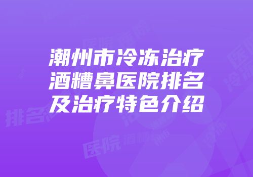 潮州市冷冻治疗酒糟鼻医院排名及治疗特色介绍