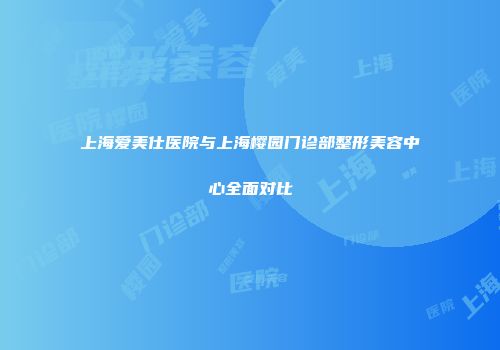 上海爱美仕医院与上海樱园门诊部整形美容中心全面对比