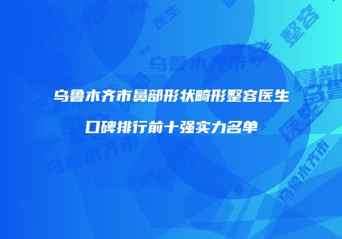 乌鲁木齐市鼻部形状畸形整容医生口碑排行前十强实力名单