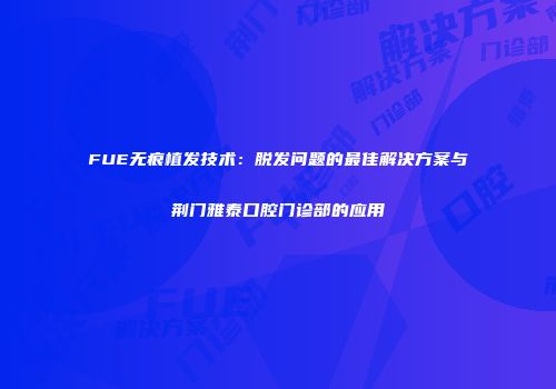 FUE无痕植发技术：脱发问题的最佳解决方案与荆门雅泰口腔门诊部的应用