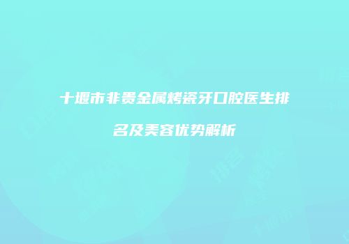 十堰市非贵金属烤瓷牙口腔医生排名及美容优势解析