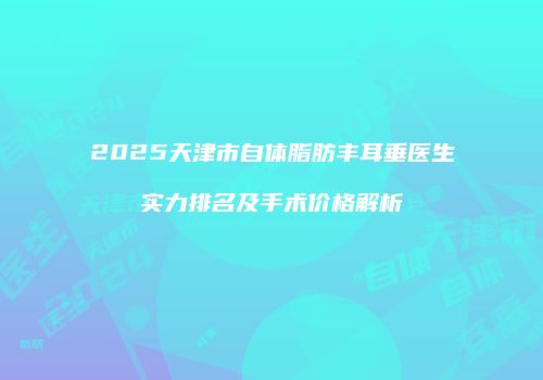 2025天津市自体脂肪丰耳垂医生实力排名及手术价格解析