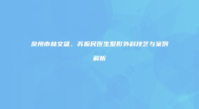 泉州市林文雄、苏振民医生整形外科技艺与案例解析