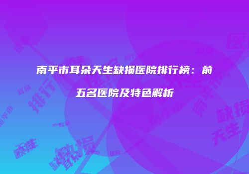 南平市耳朵天生缺损医院排行榜：前五名医院及特色解析