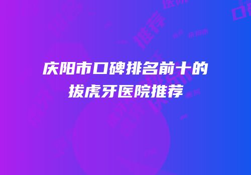 庆阳市口碑排名前十的拔虎牙医院推荐