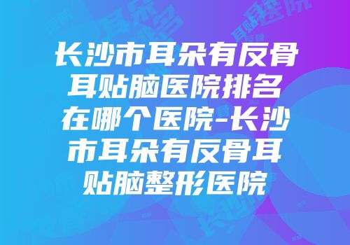 长沙市耳朵有反骨耳贴脑医院排名在哪个医院-长沙市耳朵有反骨耳贴脑整形医院