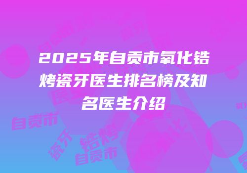 2025年自贡市氧化锆烤瓷牙医生排名榜及知名医生介绍