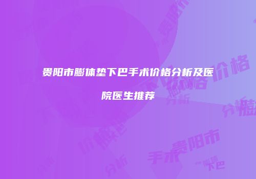 贵阳市膨体垫下巴手术价格分析及医院医生推荐