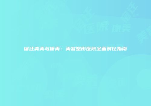 宿迁奕美与康美：美容整形医院全面对比指南