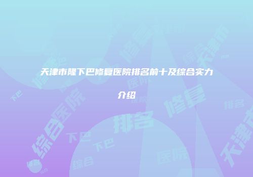 天津市隆下巴修复医院排名前十及综合实力介绍