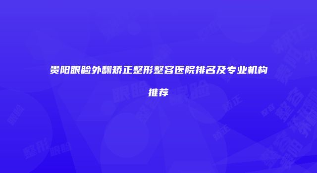 贵阳眼睑外翻矫正整形整容医院排名及专业机构推荐