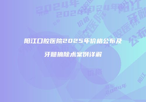 阳江口腔医院2025年价格公布及牙髓摘除术案例详解