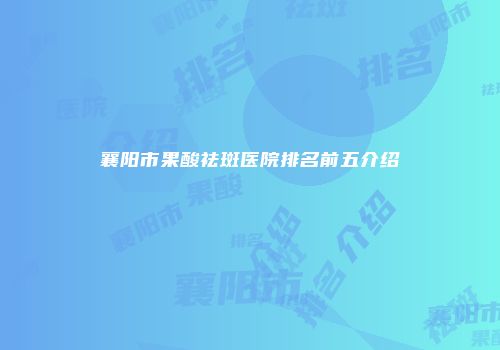 襄阳市果酸祛斑医院排名前五介绍