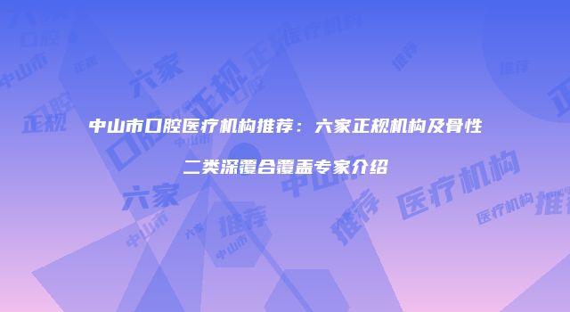 中山市口腔医疗机构推荐：六家正规机构及骨性二类深覆合覆盖专家介绍