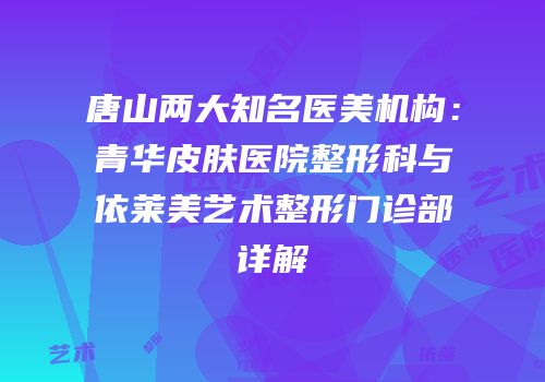 唐山两大知名医美机构：青华皮肤医院整形科与依莱美艺术整形门诊部详解