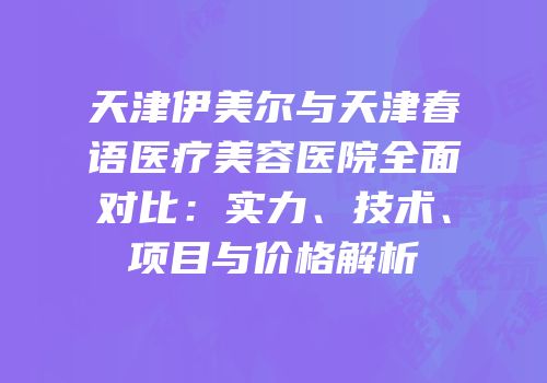 天津伊美尔与天津春语医疗美容医院全面对比：实力、技术、项目与价格解析