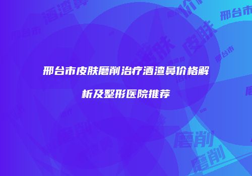 邢台市皮肤磨削治疗酒渣鼻价格解析及整形医院推荐