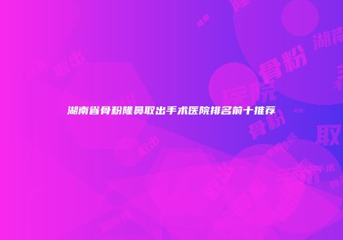湖南省骨粉隆鼻取出手术医院排名前十推荐