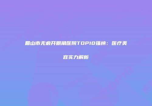 眉山市无痕开眼角医院TOP10强榜：医疗美容实力解析