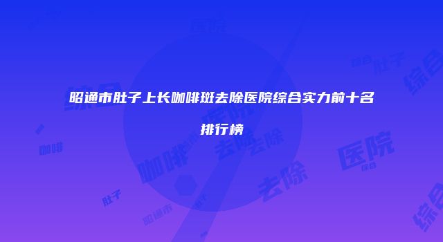 昭通市肚子上长咖啡斑去除医院综合实力前十名排行榜