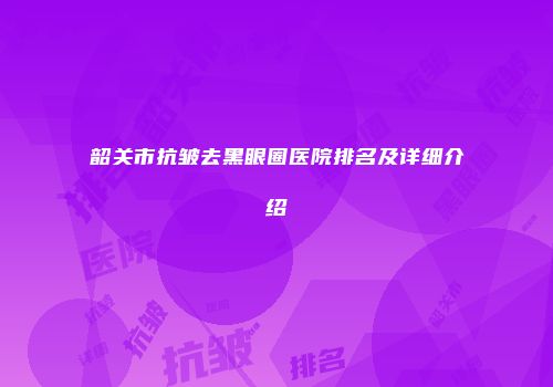 韶关市抗皱去黑眼圈医院排名及详细介绍