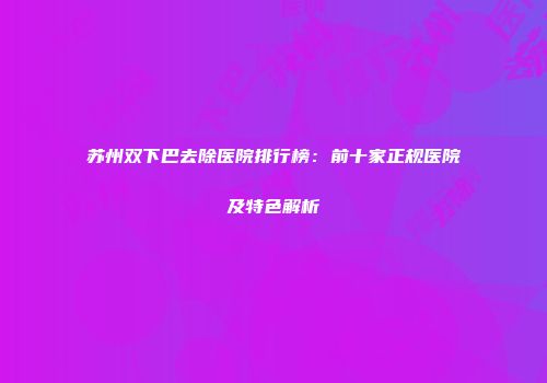 苏州双下巴去除医院排行榜：前十家正规医院及特色解析