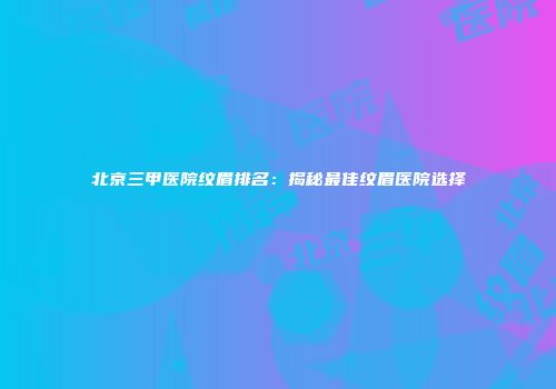 北京三甲医院纹眉排名：揭秘最佳纹眉医院选择