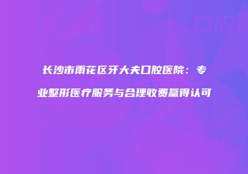 长沙市雨花区牙大夫口腔医院：专业整形医疗服务与合理收费赢得认可