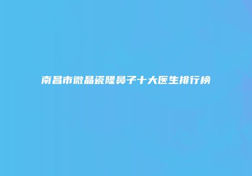 南昌市微晶瓷隆鼻子十大医生排行榜