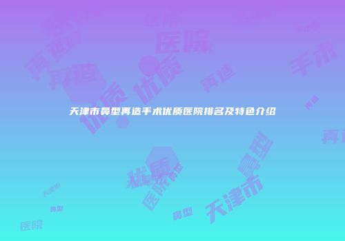 天津市鼻型再造手术优质医院排名及特色介绍