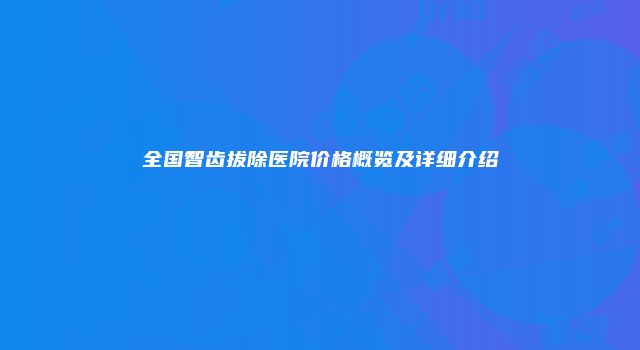 全国智齿拔除医院价格概览及详细介绍