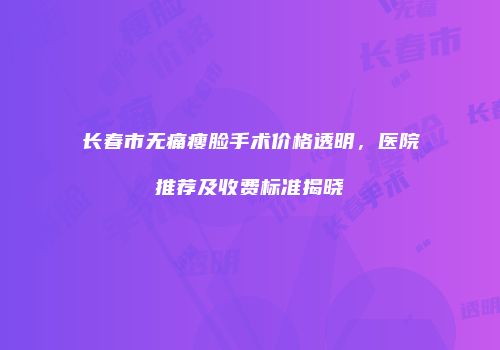 长春市无痛瘦脸手术价格透明，医院推荐及收费标准揭晓