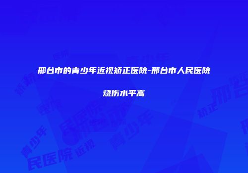 邢台市的青少年近视矫正医院-邢台市人民医院烧伤水平高