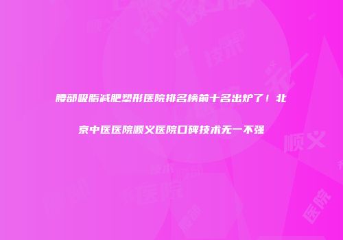 腰部吸脂减肥塑形医院排名榜前十名出炉了！北京中医医院顺义医院口碑技术无一不强