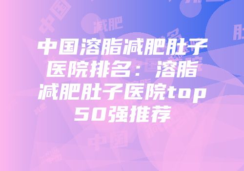 中国溶脂减肥肚子医院排名：溶脂减肥肚子医院top50强推荐