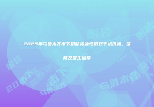 2025年乌鲁木齐市下眼睑松弛性眼袋手术价格、医院及医生推荐
